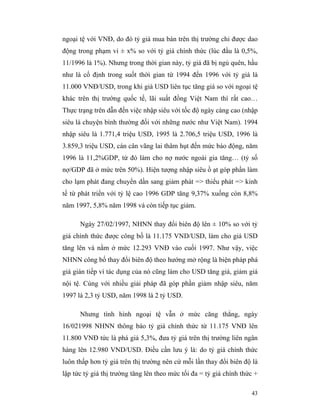 ngoại tệ với VNĐ, do đó tỷ giá mua bán trên thị trường chỉ được dao
động trong phạm vi ± x% so với tỷ giá chính thức (lúc đầu là 0,5%,
11/1996 là 1%). Nhưng trong thời gian này, tỷ giá đã bị ngủ quên, hầu
như là cố định trong suốt thời gian từ 1994 đến 1996 với tỷ giá là
11.000 VNĐ/USD, trong khi giá USD liên tục tăng giá so với ngoại tệ
khác trên thị trường quốc tế, lãi suất đồng Việt Nam thì rất cao…
Thực trạng trên dẫn đến việc nhập siêu với tốc độ ngày càng cao (nhập
siêu là chuyện bình thường đối với những nước như Việt Nam). 1994
nhập siêu là 1.771,4 triệu USD, 1995 là 2.706,5 triệu USD, 1996 là
3.859,3 triệu USD, cán cân vãng lai thâm hụt đến mức báo động, năm
1996 là 11,2%GDP, từ đó làm cho nợ nước ngoài gia tăng… (tỷ số
nợ/GDP đã ở mức trên 50%). Hiện tượng nhập siêu ồ ạt góp phần làm
cho lạm phát đang chuyển dần sang giảm phát => thiểu phát => kinh
tế từ phát triển với tỷ lệ cao 1996 GDP tăng 9,37% xuống còn 8,8%
năm 1997, 5,8% năm 1998 và còn tiếp tục giảm.

      Ngày 27/02/1997, NHNN thay đổi biên độ lên ± 10% so với tỷ
giá chính thức được công bố là 11.175 VND/USD, làm cho giá USD
tăng lên và nằm ở mức 12.293 VNĐ vào cuối 1997. Như vậy, việc
NHNN công bố thay đổi biên độ theo hướng mở rộng là biện pháp phá
giá gián tiếp vì tác dụng của nó cũng làm cho USD tăng giá, giảm giá
nội tệ. Cùng với nhiều giải pháp đã góp phần giảm nhập siêu, năm
1997 là 2,3 tỷ USD, năm 1998 là 2 tỷ USD.

      Nhưng tình hình ngoại tệ vẫn ở mức căng thẳng, ngày
16/021998 NHNN thông báo tỷ giá chính thức từ 11.175 VNĐ lên
11.800 VNĐ tức là phá giá 5,3%, đưa tỷ giá trên thị trường liên ngân
hàng lên 12.980 VND/USD. Điều cần lưu ý là: do tỷ giá chính thức
luôn thấp hơn tỷ giá trên thị trường nên cứ mỗi lần thay đổi biên độ là
lập tức tỷ giá thị trường tăng lên theo mức tối đa = tỷ giá chính thức +

                                                                     43
 
