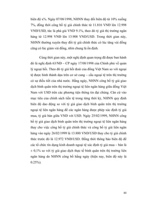 biên độ x%. Ngày 07/08/1998, NHNN thay đổi biên độ từ 10% xuống
7%, đồng thời công bố tỷ giá chính thức từ 11.816 VNĐ lên 12.998
VNĐ/USD, tức là phá giá VND 9.1%, theo đó tỷ giá thị trường ngân
hàng từ 12.998 VNĐ lên 13.908 VND/USD. Trong thời gian này,
NHNN thường xuyên thay đổi tỷ giá chính thức có lúc tăng vài đồng
cũng có lúc giảm vài đồng, nhìn chung là ổn định.

      Cùng thời gian này, một nghị định quan trọng đã được ban hành
đó là nghị định 63/NĐ – CP ngày 17/08/1998 của Chính phủ về quản
lý ngoại hối. Theo đó tỷ giá hối đoái của đồng Việt Nam so với ngoại
tệ được hình thành dựa trên cơ sở cung – cầu ngoại tệ trên thị trường
có sự điều tiết của nhà nước. Hằng ngày, NHNN công bố tỷ giá giao
dịch bình quân trên thị trường ngoại tệ liên ngân hàng giữa đồng Việt
Nam với USD trên các phương tiện thông tin đại chúng. Căn cứ vào
mục tiêu của chính sách tiền tệ trong từng thời kỳ, NHNN quy định
biên độ dao động so với tỷ giá giao dịch bình quân trên thị trường
ngoại tệ liên ngân hàng để các ngân hàng được phép xác định tỷ giá
mua, tỷ giá bán giữa VND với USD. Ngày 25/02/1999, NHNN công
bố tỷ giá giao dịch bình quân trên thị trường ngoại tệ liên ngân hàng
thay cho việc công bố tỷ giá chính thức và công bố tỷ giá liên ngân
hàng vào ngày 26/02/1999 là 13.880 VND/USD thay cho tỷ giá chính
thức trước đó là 12.972 VNĐ/USD. Đồng thời thông báo biên độ để
các tổ chức tín dụng kinh doanh ngoại tệ xác định tỷ giá mua – bán là
± 0,1% so với tỷ giá giao dịch thực tế bình quân trên thị trường liên
ngân hàng do NHNN công bố hằng ngày (hiện nay, biên độ này là
0.25%).




                                                                  44
 