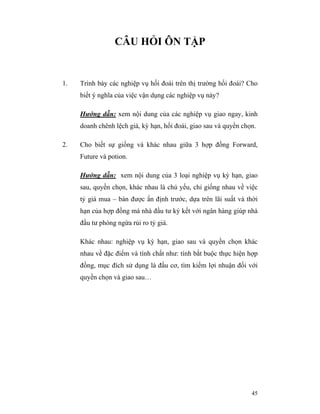 CÂU HỎI ÔN TẬP


1.   Trình bày các nghiệp vụ hối đoái trên thị trường hối đoái? Cho
     biết ý nghĩa của việc vận dụng các nghiệp vụ này?

     Hướng dẫn: xem nội dung của các nghiệp vụ giao ngay, kinh
     doanh chênh lệch giá, kỳ hạn, hối đoái, giao sau và quyền chọn.

2.   Cho biết sự giống và khác nhau giữa 3 hợp đồng Forward,
     Future và potion.

     Hướng dẫn: xem nội dung của 3 loại nghiệp vụ kỳ hạn, giao
     sau, quyền chọn, khác nhau là chủ yếu, chỉ giống nhau về việc
     tỷ giá mua – bán được ấn định trước, dựa trên lãi suất và thời
     hạn của hợp đồng mà nhà đầu tư ký kết với ngân hàng giúp nhà
     đầu tư phòng ngừa rủi ro tỷ giá.

     Khác nhau: nghiệp vụ kỳ hạn, giao sau và quyền chọn khác
     nhau về đặc điểm và tính chất như: tính bắt buộc thực hiện hợp
     đồng, mục đích sử dụng là đầu cơ, tìm kiếm lợi nhuận đối với
     quyền chọn và giao sau…




                                                                  45
 