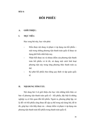 BÀI 4:


                        HỐI PHIẾU


A.    GIỚI THIỆU:

I.    MỤC TIÊU:

      Học xong bài này, học viên phải:

      -     Hiểu được nội dung và phạm vi áp dụng của hối phiếu –
            một trong những phương tiện thanh toán quốc tế được sử
            dụng phổ biến nhất hiện nay.
      -     Nhận biết được ưu và nhược điểm của phương tiện thanh
            toán hối phiều và từ đó, sử dụng một cách linh hoạt
            phương tiện này trong từng phương thức thanh toán cụ
            thể.
      -     Ký phát hối phiếu theo đúng quy định và tập quán quốc
            tế.




II.   NỘI DUNG TÓM TẮT:

      Nội dung bài 4 sẽ giới thiệu cho học viên những kiến thức cơ
bản về phương tiện thanh toán quốc tế – hối phiếu, đặc biệt là những
nghiệp vụ có liên quan đến hối phiếu. Ngoài ra, phương pháp lập, xử
lý đối với hối phiếu cũng được đề cập cụ thể trong nội dung bài, để từ
đó, giúp học viên thấy được ưu – nhược diểm và phạm vi áp dụng của
phương tiện thanh toán hối phiếu trong thanh toán quốc tế.


                                                                   46
 