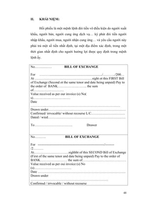 II.    KHÁI NIỆM:

       Hối phiếu là một mệnh lệnh đòi tiền vô điều kiện do người xuất
khẩu, người bán, người cung ứng dịch vụ… ký phát đòi tiền người
nhập khẩu, người mua, người nhận cung ứng… và yêu cầu người này
phải trả một số tiền nhất định, tại một địa điểm xác định, trong một
thời gian nhất định cho người hưởng lợi được quy định trong mệnh
lệnh ấy.

No……………                     BILL OF EXCHANGE

For ………............................................................../………../200…
At ……………………………………………sight ot this FIRST Bill
of Exchange (Second ot the same tenor and date being unpaid) Pay to
the order of BANK…………………….. the sum
of………………………
Value received as per our invoice (s) No(
s)……………………………
Date
…………..…………………………………………………………
Drawn under……………………………………………………………
Confirmed/ irrvocable/ without recourse L/C…………………………
Dated / wied……………………………………………………………

To…………………………….                                 Drawer


No……….                      BILL OF EXCHANGE

For -----------------------------------------------------------/--------
/2………
At………………………….sighhht of this SECOND Bill of Exchange
(First of the same tenor and date being unpaid) Pay to the order of
BANK…………………… the sum of…………………………………
Value received as per oui invoice (s) No
(s)……………………………
Date ……………………………………………………………………
Drawn under
……………………………………………………………
Confirmsd / irrvocable / without recourse

                                                                             48
 