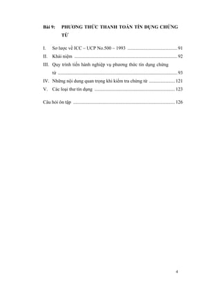Bài 9:       PHƯƠNG THỨC THANH TOÁN TÍN DỤNG CHỨNG
             TỪ

I.    Sơ lược về ICC – UCP No.500 – 1993 .......................................... 91
II.   Khái niệm ....................................................................................... 92
III. Quy trình tiến hành nghiệp vụ phương thức tín dụng chứng
      từ ..................................................................................................... 93
IV. Những nội dung quan trọng khi kiểm tra chứng từ ...................... 121
V. Các loại thư tín dụng .................................................................... 123

Câu hỏi ôn tập ...................................................................................... 126




                                                                                                           4
 