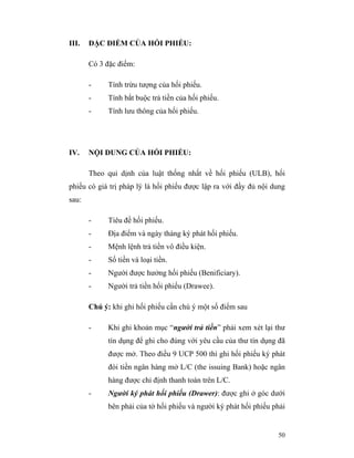 III.   ĐẶC ĐIỂM CỦA HỐI PHIẾU:

       Có 3 đặc điểm:

       -     Tính trừu tượng của hối phiếu.
       -     Tính bắt buộc trả tiền của hối phiếu.
       -     Tính lưu thông của hối phiếu.




IV.    NỘI DUNG CỦA HỐI PHIẾU:

       Theo qui dịnh của luật thống nhất về hối phiếu (ULB), hối
phiếu có giá trị pháp lý là hối phiếu được lập ra với đầy đủ nội dung
sau:

       -     Tiêu đề hối phiếu.
       -     Địa điểm và ngày tháng ký phát hối phiếu.
       -     Mệnh lệnh trả tiền vô điều kiện.
       -     Số tiền và loại tiền.
       -     Người được hưởng hối phiếu (Benificiary).
       -     Người trả tiền hối phiếu (Drawee).

       Chú ý: khi ghi hối phiếu cần chú ý một số điểm sau

       -     Khi ghi khoản mục “người trả tiền” phải xem xét lại thư
             tín dụng để ghi cho đúng với yêu cầu của thư tín dụng đã
             được mở. Theo điều 9 UCP 500 thì ghi hối phiếu ký phát
             đòi tiền ngân hàng mở L/C (the issuing Bank) hoặc ngân
             hàng được chỉ định thanh toán trên L/C.
       -     Người ký phát hối phiếu (Drawer): được ghi ở góc dưới
             bên phải của tờ hối phiếu và người ký phát hối phiếu phải


                                                                   50
 