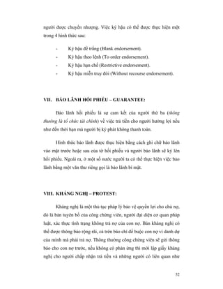 người được chuyển nhượng. Việc ký hậu có thể được thực hiện một
trong 4 hình thức sau:

      -     Ký hậu để trắng (Blank endorsement).
      -     Ký hậu theo lệnh (To order endorsement).
      -     Ký hậu hạn chế (Restrictive endorsement).
      -     Ký hậu miễn truy đòi (Without recourse endorsement).




VII. BẢO LÃNH HỐI PHIẾU – GUARANTEE:

      Bảo lãnh hối phiếu là sự cam kết của người thứ ba (thông
thường là tổ chức tài chính) về việc trả tiền cho người hưởng lợi nếu
như đến thời hạn mà người bị ký phát không thanh toán.

      Hình thức bảo lãnh được thực hiện bằng cách ghi chữ bảo lãnh
vào mặt trước hoặc sau của tờ hối phiếu và người bảo lãnh sẽ ký lên
hối phiếu. Ngoài ra, ở một số nước người ta có thể thực hiện việc bảo
lãnh bằng một văn thư riêng gọi là bảo lãnh bí mật.




VIII. KHÁNG NGHỊ – PROTEST:

      Kháng nghị là một thủ tục pháp lý bảo vệ quyền lợi cho chủ nợ,
đó là bản tuyên bố của công chứng viên, người đại diện cơ quan pháp
luật, xác thực tình trạng không trả nợ của con nợ. Bản kháng nghị có
thể được thông báo rộng rãi, cả trên báo chí để buộc con nợ vì danh dự
của mình mà phải trả nợ. Thông thường công chứng viên sẽ gửi thông
báo cho con nợ trước, nếu không có phản ứng thì mới lập giấy kháng
nghị cho người chấp nhận trả tiền và những người có liên quan như


                                                                   52
 