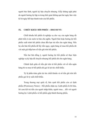 người bảo lãnh, người ký hậu chuyển nhượng. Giấy kháng nghị phải
do người hưởng lợi lập ra trong thời gian không quá hai ngày làm việc
kể từ ngày hết hạn thanh toán của hối phiếu.




IX.   CHIẾT KHẤU HỐI PHIẾU – DISCOUNT:

      Chiết khuấu hối phiếu là nghiệp vụ cho vay của ngân hàng rất
phát triển ở các nước tư bản chủ nghĩa. Người bán hoặc hưởng lợi hối
phiếu xuất trình hối phiếu chưa đến hạn trả tiền cho ngân hàng. Nếu
họ cần bán hối phiếu để lấy tiền ngay, ngân hàng sẽ mua hối phiếu đó
với một giá thấp hơn số tiền ghi trên hối phiếu.

      Nếu hai bên đồng ý, người hưởng lợi hối phiếu sẽ thực hiện
nghiệp vụ ký hậu để chuyển nhượng hối phiếu đó cho ngân hàng.

      Chênh lệch giữa số tiền ghi trên tờ hối phiếu với số tiền ngân
hàng bỏ ra mua tờ hối phiếu đó gọi là lợi tức chiết khấu.

      Tỷ lệ phần trăm giữa lợi tức chiết khuấu và số tiền ghi trên hối
phiếu gọi là tỷ suất chiết khấu.

      Trong thương mại quốc tế, bên cạnh hối phiếu còn có lệnh
phiếu (Promissory Notes) – Hối phiếu nhận nợ. Lệnh phiếu là lời hứa,
lời cam kết trả tiền của người nhập khẩu, người mua… đối với người
hưởng lợi. Lệnh phiếu và hối phiếu gộp thành thương phiếu.




                                                                   53
 