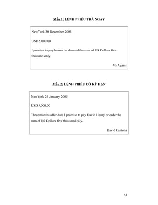 Mẫu 1: LỆNH PHIẾU TRẢ NGAY


NewYork 30 December 2005

USD 5,000.00

I promise to pay bearer on demand the sum of US Dollars five
thousand only.

                                                          Mr Agassi




                 Mẫu 2: LỆNH PHIẾU CÓ KỲ HẠN


NewYork 24 January 2005

USD 5,000.00

Three months after date I promise to pay David Henry or order the
sum of US Dollars five thousand only.

                                                      David Cantona




                                                                    54
 
