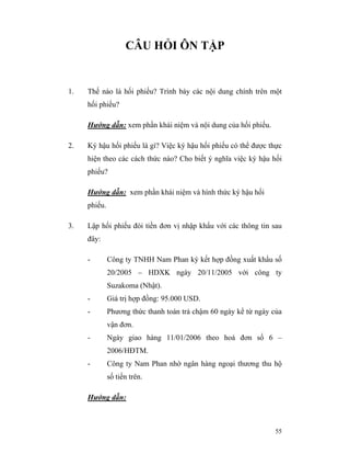 CÂU HỎI ÔN TẬP


1.   Thế nào là hối phiếu? Trình bày các nội dung chính trên một
     hối phiếu?

     Hướng dẫn: xem phần khái niệm và nội dung của hối phiếu.

2.   Ký hậu hối phiếu là gì? Việc ký hậu hối phiếu có thể được thực
     hiện theo các cách thức nào? Cho biết ý nghĩa việc ký hậu hối
     phiếu?

     Hướng dẫn: xem phần khái niệm và hình thức ký hậu hối
     phiếu.

3.   Lập hối phiếu đòi tiền đơn vị nhập khẩu với các thông tin sau
     đây:

     -        Công ty TNHH Nam Phan ký kết hợp đồng xuất khẩu số
              20/2005 – HDXK ngày 20/11/2005 với công ty
              Suzakoma (Nhật).
     -        Giá trị hợp đồng: 95.000 USD.
     -        Phương thức thanh toán trả chậm 60 ngày kể từ ngày của
              vận đơn.
     -        Ngày giao hàng 11/01/2006 theo hoá đơn số 6 –
              2006/HĐTM.
     -        Công ty Nam Phan nhờ ngân hàng ngoại thương thu hộ
              số tiền trên.

     Hướng dẫn:



                                                                  55
 