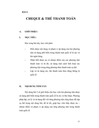 BÀI 5:


            CHEQUE & THẺ THANH TOÁN


A.      GIỚI THIỆU:

I.      MỤC TIÊU:

        Học xong bài này, học viên phải:

        -       Hiểu được nội dung và phạm vi áp dụng của hai phương
                tiện sử dụng phổ biến trong thanh toán quốc tế là séc và
                thẻ ngân hàng.
        -       Nhận biết được ưu và nhược điểm của các phương tiện
                thanh toán và từ đó, sử dụng một cách linh hoạt các
                phương tiện trong từng phương thức thanh toán cụ thể.
        -       Lập và sử dụng séc, thẻ thanh toán theo đúng thông lệ
                quốc tế.




II.     NỘI DUNG TÓM TẮT:

        Nội dung bài 5 sẽ giới thiệu cho học viên hai phương tiện được
sử dụng phổ biến trong thanh toán quốc tế là séc và thẻ nhựa. Phương
pháp lập, xử lý và sử dụng đối với từng phương tiện cũng được đề cập
cụ thể trong nội dung bài, để từ đó, giúp học viên thấy được ưu –
nhược điểm và phạm vi áp dụng của từng phương tiện trong thanh
toán quốc tế.




                                                                        57
 