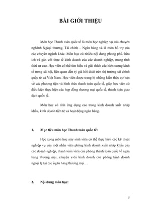 BÀI GIỚI THIỆU


      Môn học Thanh toán quốc tế là môn học nghiệp vụ của chuyên
nghành Ngoại thương, Tài chính – Ngân hàng và là môn bổ trợ của
các chuyên ngành khác. Môn học có nhiều nội dung phong phú, hữu
ích và gắn với thực tế kinh doanh của các doanh nghiệp, mang tính
thời sự cao. Học viên có thể tìm hiểu và giải thích các hiện tượng kinh
tế trong xã hội, liên quan đến tỷ giá hối đoái trên thị trường tài chính
quốc tế và Việt Nam. Học viên được trang bị những kiến thức cơ bản
về các phương tiện và hình thức thanh toán quốc tế, giúp học viên có
điều kiện thực hiện các hợp đồng thương mại quốc tế, thanh toán giao
dịch quốc tế.

      Môn học có tính ứng dụng cao trong kinh doanh xuất nhập
khẩu, kinh doanh tiền tệ và hoạt động ngân hàng.




1.    Mục tiêu môn học Thanh toán quốc tế:

      Học xong môn học này sinh viên có thể thực hiện các kỹ thuật
nghiệp vụ của một nhân viên phòng kinh doanh xuất nhập khẩu của
các doanh nghiệp, thanh toán viên của phòng thanh toán quốc tế ngân
hàng thương mại, chuyên viên kinh doanh của phòng kinh doanh
ngoại tệ tại các ngân hàng thương mại…




2.    Nội dung môn học:



                                                                      5
 