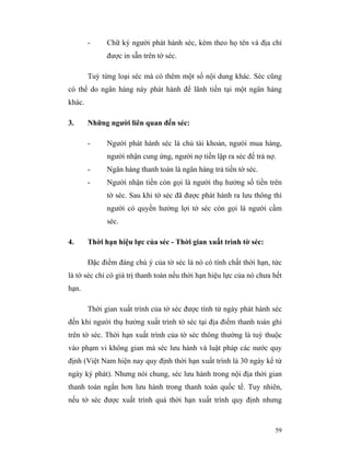 -     Chữ ký người phát hành séc, kèm theo họ tên và địa chỉ
              được in sẵn trên tờ séc.

        Tuỳ từng loại séc mà có thêm một số nội dung khác. Séc cũng
có thể do ngân hàng này phát hành để lãnh tiền tại một ngân hàng
khác.

3.      Những người liên quan đến séc:

        -     Người phát hành séc là chủ tài khoản, ngưòi mua hàng,
              người nhận cung ứng, người nợ tiền lập ra séc để trả nợ.
        -     Ngân hàng thanh toán là ngân hàng trả tiền tờ séc.
        -     Người nhận tiền còn gọi là người thụ hưởng số tiền trên
              tờ séc. Sau khi tờ séc đã được phát hành ra lưu thông thì
              người có quyền hưởng lợi tờ séc còn gọi là người cầm
              séc.

4.      Thời hạn hiệu lực của séc - Thời gian xuất trình tờ séc:

        Đặc điểm đáng chú ý của tờ séc là nó có tính chất thời hạn, tức
là tờ séc chỉ có giá trị thanh toán nếu thời hạn hiệu lực của nó chưa hết
hạn.

        Thời gian xuất trình của tờ séc được tính từ ngày phát hành séc
đến khi người thụ hưởng xuất trình tờ séc tại địa điểm thanh toán ghi
trên tờ séc. Thời hạn xuất trình của tờ séc thông thường là tuỳ thuộc
vào phạm vi không gian mà séc lưu hành và luật pháp các nước quy
định (Việt Nam hiện nay quy định thời hạn xuất trình là 30 ngày kể từ
ngày ký phát). Nhưng nói chung, séc lưu hành trong nội địa thời gian
thanh toán ngắn hơn lưu hành trong thanh toán quốc tế. Tuy nhiên,
nếu tờ séc được xuất trình quá thời hạn xuất trình quy định nhưng



                                                                      59
 