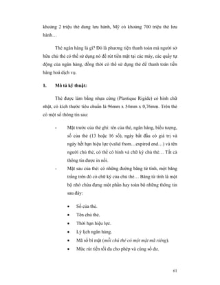 khoảng 2 triệu thẻ đang lưu hành, Mỹ có khoảng 700 triệu thẻ lưu
hành…

      Thẻ ngân hàng là gì? Đó là phương tiện thanh toán mà người sở
hữu chủ thẻ có thể sử dụng nó để rút tiền mặt tại các máy, các quầy tự
động của ngân hàng, đồng thời có thể sử dụng thẻ để thanh toán tiền
hàng hoá dịch vụ.

1.    Mô tả kỹ thuật:

      Thẻ được làm bằng nhựa cứng (Plastique Rigide) có hình chữ
nhật, có kích thước tiêu chuẩn là 96mm x 54mm x 0,76mm. Trên thẻ
có một số thông tin sau:

      -     Mặt trước của thẻ ghi: tên của thẻ, ngân hàng, biểu tượng,
            số của thẻ (13 hoặc 16 số), ngày bắt đầu có giá trị và
            ngày hết hạn hiệu lực (valid from…expired end…) và tên
            người chủ thẻ, có thể có hình và chữ ký chủ thẻ… Tất cả
            thông tin được in nổi.
      -     Mặt sau của thẻ: có những đường băng từ tính, một băng
            trắng trên đó có chữ ký của chủ thẻ… Băng từ tính là một
            bộ nhớ chứa đựng một phần hay toàn bộ những thông tin
            sau đây:

            •    Số của thẻ.
            •    Tên chủ thẻ.
            •    Thời hạn hiệu lực.
            •    Lý lịch ngân hàng.
            •    Mã số bí mật (mỗi chủ thẻ có một mật mã riêng).
            •    Mức rút tiền tối đa cho phép và cùng số dư.



                                                                   61
 