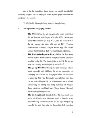 Một số thẻ đặc biệt những thông tin này ghi vào bộ nhớ đặc biệt
(memory chip) và có khi được gắn thêm một bộ phận tính toán cực
nhỏ (micro processor).

      Có thể ghi chú thêm ngân hàng, địa chỉ của ngân hàng.

2.    Các loại thẻ và công dụng của nó:

      -     Thẻ ATM: là loại thẻ ghi nợ, giúp cho người chủ thẻ có
            thể sử dụng để nói chuyện với máy ATM (Automated
            Teller Machine) và qua máy ATM, chủ thẻ có thể biết số
            dư tài khoản, rút tiền, đổi mã số PIN (Personal
            Identification Number), chuyển khoản, nạp tiền vào tài
            khoản, thanh toán tiền dịch vụ, mua thẻ cào điện thoại.
      -     Thẻ thanh toán (Payment Card): là loại thẻ được dùng
            rút tiền mặt và thanh toán tiền hàng hoá dịch vụ tại các cơ
            sở chấp nhận thẻ. Thẻ thanh toán có thể là thẻ ghi nợ
            hoặc thẻ tín dụng, thẻ nội địa hoặc thẻ quốc tế.
      -     Thẻ ghi nợ (Debit Card): loại thẻ phát hành dựa trên cơ
            sở tài khoản ký quỹ, tài khoản thẻ hay tài khoản tiền gởi
            không kỳ hạn, khi chủ thẻ sử dụng thì số dư của tài khoản
            sẽ giảm tức thời. Nếu được ngân hàng cấp hạn mức thấu
            chi, thì khách hàng có thể chi tiêu vượt quá số dư trên tài
            khoản vãng lai nhưng phải trong hạn mức tín dụng đã
            thông báo trước cho khách hàng (thông thường bằng một
            hay hai tháng lương của bạn).
      -     Thẻ tín dụng (Credit Card): là loại thẻ dùng thanh toán
            trước, trả tiền cho ngân hàng sau, nghĩa là dựa vào uy tín
            hoặc khả năng tài chính của chủ thẻ mà ngân hàng sẽ cấp
            cho chủ thẻ một hạn mức tín dụng nhất định cho phép


                                                                      62
 