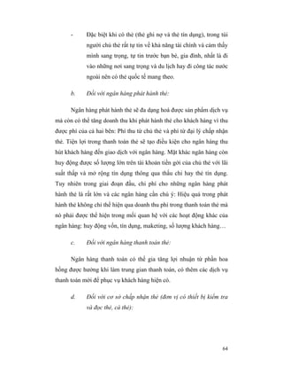 -     Đặc biệt khi có thẻ (thẻ ghi nợ và thẻ tín dụng), trong túi
            người chủ thẻ rất tự tin về khả năng tài chính và cảm thấy
            mình sang trọng, tự tin trước bạn bè, gia đình, nhất là đi
            vào những nơi sang trọng và du lịch hay đi công tác nước
            ngoài nên có thẻ quốc tế mang theo.

      b.    Đối với ngân hàng phát hành thẻ:

      Ngân hàng phát hành thẻ sẽ đa dạng hoá được sản phẩm dịch vụ
mà còn có thể tăng doanh thu khi phát hành thẻ cho khách hàng vì thu
được phí của cả hai bên: Phí thu từ chủ thẻ và phí từ đại lý chấp nhận
thẻ. Tiện lợi trong thanh toán thẻ sẽ tạo điều kiện cho ngân hàng thu
hút khách hàng đến giao dịch với ngân hàng. Mặt khác ngân hàng còn
huy động được số lượng lớn trên tài khoản tiền gởi của chủ thẻ với lãi
suất thấp và mở rộng tín dụng thông qua thấu chi hay thẻ tín dụng.
Tuy nhiên trong giai đoạn đầu, chi phí cho những ngân hàng phát
hành thẻ là rất lớn và các ngân hàng cần chú ý: Hiệu quả trong phát
hành thẻ không chỉ thể hiện qua doanh thu phí trong thanh toán thẻ mà
nó phải được thể hiện trong mối quan hệ với các hoạt động khác của
ngân hàng: huy động vốn, tín dụng, maketing, số lượng khách hàng…

      c.    Đối với ngân hàng thanh toán thẻ:

      Ngân hàng thanh toán có thể gia tăng lợi nhuận từ phần hoa
hồng được hưởng khi làm trung gian thanh toán, có thêm các dịch vụ
thanh toán mới để phục vụ khách hàng hiện có.

      d.    Đối với cơ sở chấp nhận thẻ (đơn vị có thiết bị kiểm tra
            và đọc thẻ, cà thẻ):




                                                                    64
 