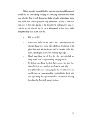 Thông qua việc làm đại lý chấp nhận thẻ, các đơn vị kinh doanh
có thể thu hút khách hàng sử dụng thẻ. Đa dạng hoá hình thức thanh
toán sẽ giúp đơn vị kinh doanh tạo thuận tiện cho khách hàng trong
việc thanh toán, qua đó góp phần tăng doanh thu. Đặc biệt là khách du
lịch quốc tế hiện nay, đại đa số họ dùng thẻ và những người giàu có,
chủ thẻ hay đi siêu thị, khi đó cơ sở kinh doanh sẽ bán được nhiều
hàng khi chấp nhận thanh toán thẻ.

      e.    Đối với xã hội:

      -     Giảm được nhiều chi phí cho xã hội: Thanh toán qua thẻ
            sẽ giảm được khối lượng tiền mặt trong lưu thông, từ đó
            giảm được một khoản chi phí rất lớn cho việc in ấn, bảo
            quản, vận chuyển, kiểm đếm, nhân sự thực hiện…
      -     Thanh toán bằng thẻ sẽ đem lại nền văn minh lịch sự
            trong thanh toán và vệ sinh trong sử dụng tiền tệ.
      -     Hệ thống ngân hàng thu hút được nguồn vốn tạm thời
            nhàn rỗi để tài trợ cho nền kinh tế với lãi suất thấp.
      -     Góp phần kiểm soát và tăng nguồn thu cho nhà nước: khi
            mà hầu hết các khoản thu nhập và chi phí đều thanh toán
            qua ngân hàng thì việc tính thuế và thu thuế sẽ dễ dàng
            hơn, hạn chế được tình trạng trốn thuế.




                                                                     65
 