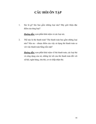 CÂU HỎI ÔN TẬP


1.   Séc là gì? Séc bao gồm những loại nào? Hãy giới thiệu đặc
     điểm của từng loại?

     Hướng dẫn: xem phần khái niệm và các loại séc.

2.   Thế nào là thẻ thanh toán? Thẻ thanh toán bao gồm những loại
     nào? Nêu ưu – nhược điểm của việc sử dụng thẻ thanh toán so
     với việc thanh toán bằng tiền mặt?

     Hướng dẫn: xem phần khái niệm về thẻ thanh toán, các loại thẻ
     và công dụng của nó, những lợi ích của thẻ thanh toán đối với
     xã hội, ngân hàng, chủ thẻ, cơ sở chấp nhận thẻ.




                                                               66
 