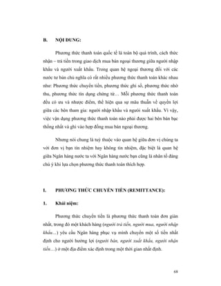 B.    NỘI DUNG:

      Phương thức thanh toán quốc tế là toàn bộ quá trình, cách thức
nhận – trả tiền trong giao dịch mua bán ngoại thương giữa người nhập
khẩu và người xuất khẩu. Trong quan hệ ngoại thương đối với các
nước tư bản chủ nghĩa có rất nhiều phương thức thanh toán khác nhau
như: Phương thức chuyển tiền, phương thức ghi sổ, phương thức nhờ
thu, phương thức tín dụng chứng từ… Mỗi phương thức thanh toán
đều có ưu và nhược điểm, thể hiện qua sự mâu thuẫn về quyền lợi
giữa các bên tham gia: người nhập khẩu và ngưòi xuất khẩu. Vì vậy,
việc vận dụng phương thức thanh toán nào phải được hai bên bàn bạc
thống nhất và ghi vào hợp đồng mua bán ngoại thương.

      Nhưng nói chung là tuỳ thuộc vào quan hệ giữa đơn vị chúng ta
với đơn vị bạn tín nhiệm hay không tín nhiệm, đặc biệt là quan hệ
giữa Ngân hàng nước ta với Ngân hàng nước bạn cũng là nhân tố đáng
chú ý khi lựa chọn phương thức thanh toán thích hợp.




I.    PHƯƠNG THỨC CHUYỂN TIỀN (REMITTANCE):

1.    Khái niệm:

      Phương thức chuyển tiền là phương thức thanh toán đơn giản
nhất, trong đó một khách hàng (người trả tiền, người mua, người nhập
khẩu…) yêu cầu Ngân hàng phục vụ mình chuyển một số tiền nhất
định cho người hưởng lợi (người bán, người xuất khẩu, người nhận
tiền…) ở một địa điểm xác định trong một thời gian nhất định.



                                                                 68
 