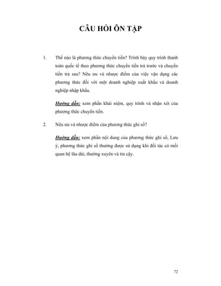 CÂU HỎI ÔN TẬP


1.   Thế nào là phương thức chuyển tiền? Trình bày quy trình thanh
     toán quốc tế theo phương thức chuyển tiền trả trước và chuyển
     tiền trả sau? Nêu ưu và nhược điểm của việc vận dụng các
     phương thức đối với một doanh nghiệp xuất khẩu và doanh
     nghiệp nhập khẩu.

     Hướng dẫn: xem phần khái niệm, quy trình và nhận xét của
     phương thức chuyển tiền.

2.   Nêu ưu và nhược điểm của phương thức ghi sổ?

     Hướng dẫn: xem phần nội dung của phương thức ghi sổ, Lưu
     ý, phương thức ghi sổ thường được sử dụng khi đối tác có mối
     quan hệ lâu dài, thường xuyên và tin cậy.




                                                               72
 