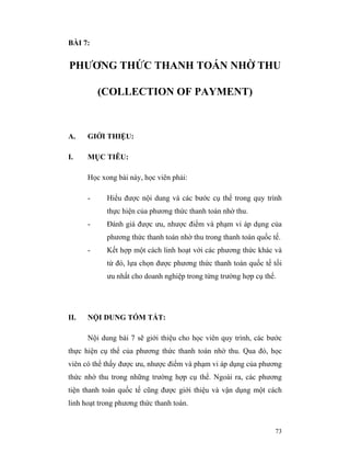 BÀI 7:


PHƯƠNG THỨC THANH TOÁN NHỜ THU

          (COLLECTION OF PAYMENT)



A.    GIỚI THIỆU:

I.    MỤC TIÊU:

      Học xong bài này, học viên phải:

      -     Hiểu được nội dung và các bước cụ thể trong quy trình
            thực hiện của phương thức thanh toán nhờ thu.
      -     Đánh giá được ưu, nhược điểm và phạm vi áp dụng của
            phương thức thanh toán nhờ thu trong thanh toán quốc tế.
      -     Kết hợp một cách linh hoạt với các phương thức khác và
            từ đó, lựa chọn được phương thức thanh toán quốc tế tối
            ưu nhất cho doanh nghiệp trong từng trường hợp cụ thể.




II.   NỘI DUNG TÓM TẮT:

      Nội dung bài 7 sẽ giới thiệu cho học viên quy trình, các bước
thực hiện cụ thể của phương thức thanh toán nhờ thu. Qua đó, học
viên có thể thấy được ưu, nhược điểm và phạm vi áp dụng của phương
thức nhờ thu trong những trường hợp cụ thể. Ngoài ra, các phương
tiện thanh toán quốc tế cũng được giới thiệu và vận dụng một cách
linh hoạt trong phương thức thanh toán.


                                                                  73
 