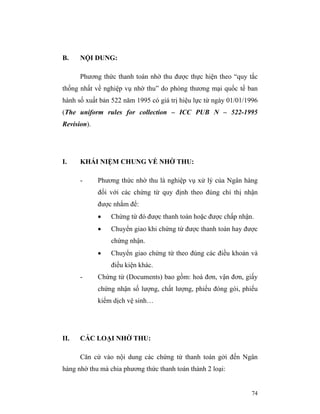 B.    NỘI DUNG:

      Phương thức thanh toán nhờ thu được thực hiện theo “quy tắc
thống nhất về nghiệp vụ nhờ thu” do phòng thương mại quốc tế ban
hành số xuất bản 522 năm 1995 có giá trị hiệu lực từ ngày 01/01/1996
(The uniform rules for collection – ICC PUB N – 522-1995
Revision).




I.    KHÁI NIỆM CHUNG VỀ NHỜ THU:

      -      Phương thức nhờ thu là nghiệp vụ xử lý của Ngân hàng
             đối với các chứng từ quy định theo đúng chỉ thị nhận
             được nhằm để:
             •   Chứng từ đó được thanh toán hoặc được chấp nhận.
             •   Chuyển giao khi chứng từ được thanh toán hay được
                 chứng nhận.
             •   Chuyển giao chứng từ theo đúng các điều khoản và
                 điều kiện khác.
      -      Chứng từ (Documents) bao gồm: hoá đơn, vận đơn, giấy
             chứng nhận số lượng, chất lượng, phiếu đóng gói, phiếu
             kiểm dịch vệ sinh…




II.   CÁC LOẠI NHỜ THU:

      Căn cứ vào nội dung các chứng từ thanh toán gởi đến Ngân
hàng nhờ thu mà chia phương thức thanh toán thành 2 loại:


                                                                 74
 
