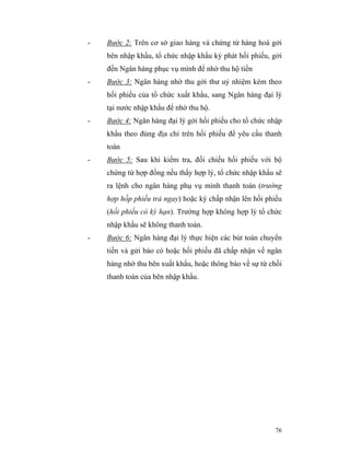 -   Bước 2: Trên cơ sở giao hàng và chứng từ hàng hoá gởi
    bên nhập khẩu, tổ chức nhập khẩu ký phát hối phiếu, gởi
    đến Ngân hàng phục vụ mình để nhờ thu hộ tiền
-   Bước 3: Ngân hàng nhờ thu gởi thư uỷ nhiệm kèm theo
    hối phiếu của tổ chức xuất khẩu, sang Ngân hàng đại lý
    tại nước nhập khẩu để nhờ thu hộ.
-   Bước 4: Ngân hàng đại lý gởi hối phiếu cho tổ chức nhập
    khẩu theo đúng địa chỉ trên hối phiếu để yêu cầu thanh
    toán
-   Bước 5: Sau khi kiểm tra, đối chiếu hối phiếu với bộ
    chứng từ hợp đồng nếu thấy hợp lý, tổ chức nhập khẩu sẽ
    ra lệnh cho ngân hàng phụ vụ mình thanh toán (trường
    hợp hốp phiếu trả ngay) hoặc ký chấp nhận lên hối phiếu
    (hối phiếu có kỳ hạn). Trường hợp không hợp lý tổ chức
    nhập khẩu sẽ không thanh toán.
-   Bước 6: Ngân hàng đại lý thực hiện các bút toán chuyển
    tiền và gửi báo có hoặc hối phiếu đã chấp nhận về ngân
    hàng nhờ thu bên xuất khẩu, hoặc thông báo về sự từ chối
    thanh toán của bên nhập khẩu.




                                                         76
 