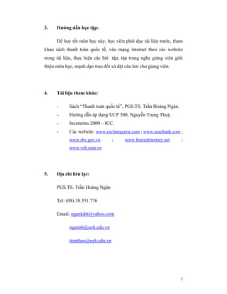 3.    Hướng dẫn học tập:

      Để học tốt môn học này, học viên phải đọc tài liệu trước, tham
khảo sách thanh toán quốc tế, vào mạng internet theo các website
trong tài liệu, thực hiện các bài tập, tập trung nghe giảng viên giới
thiệu môn học, mạnh dạn trao đổi và đặt câu hỏi cho giảng viên.




4.    Tài liệu tham khảo:

      -     Sách “Thanh toán quốc tế”, PGS.TS. Trần Hoàng Ngân.
      -     Hướng dẫn áp dụng UCP 500, Nguyễn Trọng Thuỷ.
      -     Incoterms 2000 – ICC.
      -     Các website: www.exchangerete.com ; www.saxobank.com ;
            www.sbv.gov.vn        ;     www.forexdiriectory.net     ;
            www.vcb.com.vn




5.    Địa chỉ liên lạc:

      PGS.TS. Trần Hoàng Ngân

      Tel: (08) 38.551.776

      Email: ngankdtt@yahoo.com

            ngannh@ueh.edu.vn

            tranthao@ueh.edu.vn




                                                                   7
 