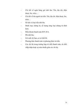 -   Chi tiết về ngân hàng gửi nhờ thu: Tên, địa chỉ, điện
    thoại, fax, telex…
-   Chi tiết về tên người trả tiền: Tên, địa chỉ, điện thoại, fax,
    telex…
-   Số tiền và loại tiền nhờ thu.
-   Danh mục chứng từ, số lượng từng loại chứng từ đính
    kèm.
-   Điều khoản thanh toán D/P, D/A.
-   Phí nhờ thu.
-   Lãi suất, kỳ hạn, cơ sở tính lãi.
-   Phương thức thanh toán và phương thức trả tiền.
-   Các chỉ thị trong trường hợp từ chối thanh toán, từ chối
    chấp nhận hoặc sự mâu thuẫn giữa các chỉ thị.




                                                               79
 