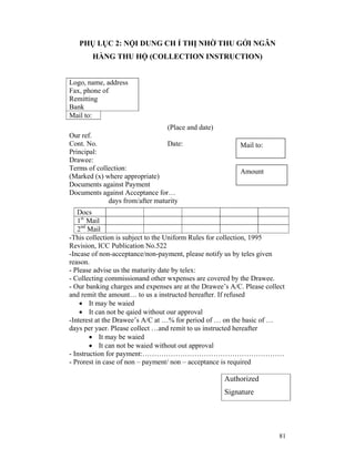 PHỤ LỤC 2: NỘI DUNG CH Ỉ THỊ NHỜ THU GỞI NGÂN
        HÀNG THU HỘ (COLLECTION INSTRUCTION)


Logo, name, address
Fax, phone of
Remitting
Bank
Mail to:
                                 (Place and date)
Our ref.
Cont. No.                        Date:                    Mail to:
Principal:
Drawee:
Terms of collection:                                      Amount
(Marked (x) where appropriate)
Documents against Payment
Documents against Acceptance for…
             days from/after maturity
   Docs
   1st Mail
   2nd Mail
-This collection is subject to the Uniform Rules for collection, 1995
Revision, ICC Publication No.522
-Incase of non-acceptance/non-payment, please notify us by teles given
reason.
- Please advise us the maturity date by telex:
- Collecting commissionand other wxpenses are covered by the Drawee.
- Our banking charges and expenses are at the Drawee’s A/C. Please collect
and remit the amount… to us a instructed hereafter. If refused
    • It may be waied
    • It can not be qaied without our approval
-Interest at the Drawee’s A/C at …% for period of … on the basic of …
days per yaer. Please collect …and remit to us instructed hereafter
        • It may be waied
        • It can not be waied without out approval
- Instruction for payment:……………………………………………………
- Prorest in case of non – payment/ non – acceptance is required

                                                     Authorized
                                                     Signature




                                                                        81
 
