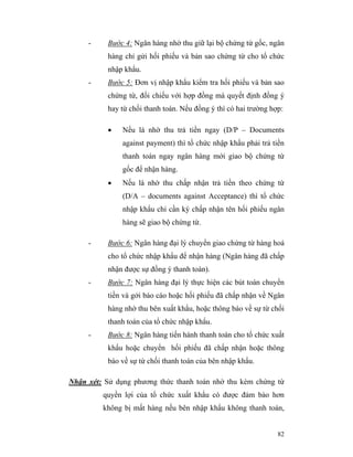 -     Bước 4: Ngân hàng nhờ thu giữ lại bộ chứng từ gốc, ngân
           hàng chỉ gửi hối phiếu và bản sao chứng từ cho tổ chức
           nhập khẩu.
     -     Bước 5: Đơn vị nhập khẩu kiểm tra hối phiếu và bản sao
           chứng từ, đối chiếu với hợp đồng mà quyết định đồng ý
           hay từ chối thanh toán. Nếu đồng ý thì có hai trường hợp:

           •   Nếu là nhờ thu trả tiền ngay (D/P – Documents
               against payment) thì tổ chức nhập khẩu phải trả tiền
               thanh toán ngay ngân hàng mới giao bộ chứng từ
               gốc để nhận hàng.
           •   Nếu là nhờ thu chấp nhận trả tiền theo chứng từ
               (D/A – documents against Acceptance) thì tổ chức
               nhập khẩu chỉ cần ký chấp nhận tên hối phiếu ngân
               hàng sẽ giao bộ chứng từ.

     -     Bước 6: Ngân hàng đại lý chuyển giao chứng từ hàng hoá
           cho tổ chức nhập khẩu để nhận hàng (Ngân hàng đã chấp
           nhận được sự đồng ý thanh toán).
     -     Bước 7: Ngân hàng đại lý thực hiện các bút toán chuyển
           tiền và gởi báo cáo hoặc hối phiếu đã chấp nhận về Ngân
           hàng nhờ thu bên xuất khẩu, hoặc thông báo về sự từ chối
           thanh toán của tổ chức nhập khẩu.
     -     Bước 8: Ngân hàng tiến hành thanh toán cho tổ chức xuất
           khẩu hoặc chuyển hối phiếu đã chấp nhận hoặc thông
           báo về sự từ chối thanh toán của bên nhập khẩu.

Nhận xét: Sử dụng phương thức thanh toán nhờ thu kèm chứng từ
         quyền lợi của tổ chức xuất khẩu có được đảm bảo hơn
         không bị mất hàng nếu bên nhập khẩu không thanh toán,


                                                                  82
 