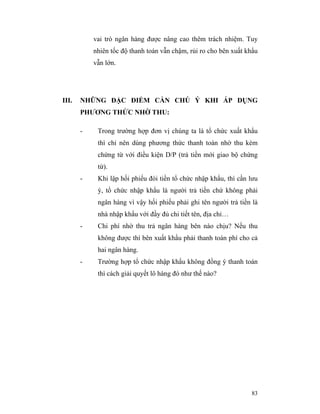 vai trò ngân hàng được nâng cao thêm trách nhiệm. Tuy
           nhiên tốc độ thanh toán vẫn chậm, rủi ro cho bên xuất khẩu
           vẫn lớn.




III.   NHỮNG ĐẶC ĐIỂM CẦN CHÚ Ý KHI ÁP DỤNG
       PHƯƠNG THỨC NHỜ THU:

       -    Trong trường hợp đơn vị chúng ta là tổ chức xuất khẩu
            thì chỉ nên dùng phương thức thanh toán nhờ thu kèm
            chứng từ với điều kiện D/P (trả tiền mới giao bộ chứng
            từ).
       -    Khi lập hối phiếu đòi tiền tổ chức nhập khẩu, thì cần lưu
            ý, tổ chức nhập khẩu là người trả tiền chứ không phải
            ngân hàng vì vậy hối phiếu phải ghi tên người trả tiền là
            nhà nhập khẩu với đầy đủ chi tiết tên, địa chỉ…
       -    Chi phí nhờ thu trả ngân hàng bên nào chịu? Nếu thu
            không được thì bên xuất khẩu phải thanh toán phí cho cả
            hai ngân hàng.
       -    Trường hợp tổ chức nhập khẩu không đồng ý thanh toán
            thì cách giải quyết lô hàng đó như thế nào?




                                                                  83
 