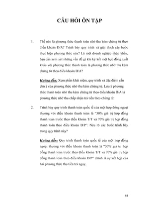 CÂU HỎI ÔN TẬP


1.   Thế nào là phương thức thanh toán nhờ thu kèm chứng từ theo
     điều khoản D/A? Trình bày quy trình và giải thích các bước
     thực hiện phương thức này? Là một doanh nghiệp nhập khẩu,
     bạn cần xem xét những vấn đề gì khi ký kết một hợp đồng xuất
     khẩu với phương thức thanh toán là phương thức nhờ thu kèm
     chứng từ theo điều khoản D/A?

     Hướng dẫn: Xem phần khái niệm, quy trình và đặc điểm cần
     chú ý của phương thức nhờ thu kèm chứng từ. Lưu ý phương
     thức thanh toán nhờ thu kèm chứng từ theo điều khoản D/A là
     phương thức nhờ thu chấp nhận trả tiền theo chứng từ.

2.   Trình bày quy trình thanh toán quốc tế của một hợp đồng ngoại
     thương với điều khoản thanh toán là “30% giá trị hợp đồng
     thanh toán trước theo điều khoản T/T và 70% giá trị hợp đồng
     thanh toán theo điều khoản D/P”. Nêu rõ các bước trình bày
     trong quy trình này?

     Hướng dẫn: Quy trình thanh toán quốc tế của một hợp đồng
     ngoại thương với điều khoản thanh toán là “30% giá trị hợp
     đồng thanh toán trước theo điều khoản T/T và 70% giá trị hợp
     đồng thanh toán theo điều khoản D/P” chính là sự kết hợp của
     hai phương thức thu tiền trả ngay.




                                                                   84
 