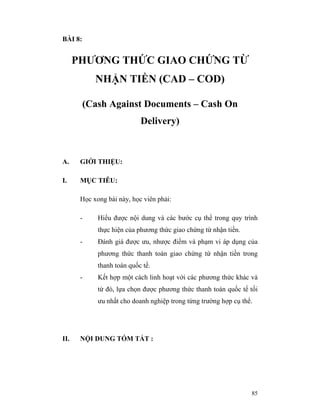 BÀI 8:


      PHƯƠNG THỨC GIAO CHỨNG TỪ
            NHẬN TIỀN (CAD – COD)

         (Cash Against Documents – Cash On
                            Delivery)



A.     GIỚI THIỆU:

I.     MỤC TIÊU:

       Học xong bài này, học viên phải:

       -     Hiểu được nội dung và các bước cụ thể trong quy trình
             thực hiện của phương thức giao chứng từ nhận tiền.
       -     Đánh giá được ưu, nhược điểm và phạm vi áp dụng của
             phương thức thanh toán giao chứng từ nhận tiền trong
             thanh toán quốc tế.
       -     Kết hợp một cách linh hoạt với các phương thức khác và
             từ đó, lựa chọn được phương thức thanh toán quốc tế tối
             ưu nhất cho doanh nghiệp trong từng trường hợp cụ thể.




II.    NỘI DUNG TÓM TẮT :




                                                                  85
 