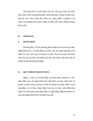 Nội dung bài 8 sẽ giới thiệu cho học viên quy trình, các bước
thực hiện cụ thể của phương thức thanh toán giao chứng từ nhận tiền.
Qua đó, học viên có thể thấy được ưu, nhược điểm và phạm vi áp
dụng của phương thức giao chứng từ nhận tiền trong những trường
hợp cụ thể.




B.    NỘI DUNG:

I.    KHÁI NIỆM:

      Phương thức CAD là phương thức thanh toán mà trong tổ chức
nhập khẩu trên cơ sở hợp đồng mua bán, yêu cầu ngân hàng bên xuất
khẩu mở cho mình một tài khoản tín thác (Trust account) để thanh
toán tiền cho tổ chức xuất khẩu, khi nhà xuất khẩu xuất trình đầy đủ
chứng từ theo những thoả thuận.




II.   QUY TRÌNH THANH TOÁN:

      Bước 1: Trên cơ sở hợp đồng mua bán ngoại thương, tổ chức
nhập khẩu yêu cầu ngân hàng bên xuất khẩu mở cho mình một tài
khoản tín thác (Trust account). Số dư tài khoản này bằng 100% trị giá
hợp đồng và nó được dùng thanh toán cho tổ chức xuất khẩu theo
đúng các thoả thuận giữa nhập khẩu và ngân hàng (Memorandum) về
việc nhà nhập khẩu đã mở tài khoản tín thác.




                                                                  86
 
