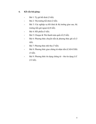 6.   Kết cấu bài giảng:

     -    Bài 1: Tỷ giá hối đoái (5 tiết).
     -    Bài 2: Thị trường hối đoái (2 tiết).
     -    Bài 3: Các nghiệp vụ hối đoái & thị trường giao sau, thị
          trường tiền gửi ngoại tệ (8 tiết).
     -    Bài 4: Hối phiếu (5 tiết).
     -    Bài 5: Cheque & Thẻ thanh toán quốc tế (5 tiết).
     -    Bài 6: Phương thức chuyển tiền & phương thức ghi sổ (3
          tiết).
     -    Bài 7: Phương thức nhờ thu (7 tiết).
     -    Bài 8: Phương thức giao chứng từ nhận tiền (CAD-COD)
          (3 tiết).
     -    Bài 9: Phương thức tín dụng chứng từ – thư tín dụng L/C
          (12 tiết).




                                                                8
 