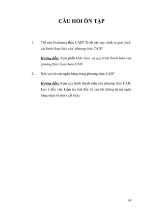 CÂU HỎI ÔN TẬP


1.   Thế nào là phương thức CAD? Trình bày quy trình và giải thích
     các bước thực hiện của phương thức CAD?

     Hướng dẫn: Xem phần khái niệm và quy trình thanh toán của
     phương thức thanh toán CAD

2.   Nêu vai trò của ngân hàng trong phương thức CAD?

     Hướng dẫn: Xem quy trình thanh toán của phương thức CAD.
     Lưu ý đến việc kiểm tra tính đầy đủ của bộ chứng từ mà ngân
     hàng nhận từ nhà xuất khẩu.




                                                                89
 