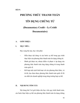 BÀI 9:


      PHƯƠNG THỨC THANH TOÁN

             TÍN DỤNG CHỨNG TỪ

          (Documentary Credit – Le Crédit
                       Documentaire)



A.    GIỚI THIỆU:

I.    MỤC TIÊU:

      Học xong bài này, học viên phải:

      -     Hiểu được nội dung và các bước cụ thể trong quy trình
            thực hiện của phương thức thanh toán tín dụng chứng từ.
      -     Đánh giá được ưu, nhược điểm và phạm vi áp dụng của
            phương thức thanh toán ứng dụng chứng từ trong thanh
            toán quốc tế.
      -     Kết hợp một cách linh hoạt với các phương thức khác, và
            từ đó, lựa chọn được phương thức thanh toán quốc tế tối
            ưu nhất cho doanh nghiệp trong từng trường hợp cụ thể.




II.   NỘI DUNG TÓM TẮT:

      Nội dung bài 9 sẽ giới thiệu cho học viên quy trình thanh toán,
các bước thực hiện cụ thể của phương thức thanh toán tín dụng chứng

                                                                  90
 