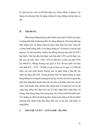 từ. Qua đó, học viên có thể thấy được ưu, nhược điểm và phạm vi áp
dụng của phương thức tín dụng chứng từ trong những trường hợp cụ
thể.




B.     NỘI DUNG:

       Một trong những phương thức thanh toán quốc tế hiện nay được
sử dụng phổ biến là phương thức tín dụng chứng từ. Nội dung phương
thức thanh toán tín dung chứng từ được thực hiện theo bản “Quy tắc
và thực hành thống nhất về tín dụng chứng từ” (Uniform Customs and
practice for documentary credits) do phòng thương mại quốc tế (ICC)
ban hành. Văn bản đầu tiên được xuất bản năm 1933 sau đó được sửa
đổi qua các năm 1951, 1962, 1974 và tiếp theo là bản sửa năm 1983
(số 400.ICC). Phòng thương mại quốc tế ICC đã ban hành văn bản
mới nhất ICC – UCP – No500 có giá trị hiệu lực từ ngày 1/1/1994 đã
được các giới kinh doanh thương mại và ngân hàng ở hầu hết các
nước áp dụng phổ biến. Trong phương thức tín dụng chứng từ ngân
hàng không chỉ là người trung gian thu hộ, chi hộ, mà còn là người đại
diện bên nhập khẩu thanh toán tiền cho bên xuất khẩu, đảm bảo cho tổ
chức xuất khuẩu được khoản tiền tương ứng với hàng hoá mà họ đã
cung ứng, đồng thời đảm bảo cho tổ chức nhập khẩu nhận được số
lượng, chất lượng hàng hoá tương ứng với số tiền mình đã thanh toán.
Với những ưu điểm đó phương thức thanh toán chứng từ đã trở thành
phương thức thanh toán hữu hiệu nhất cho cả hai bên xuất khẩu và
nhập khẩu.

I.     SƠ LƯỢC VỀ ICC – UCP No.500 – RE 1993:




                                                                   91
 