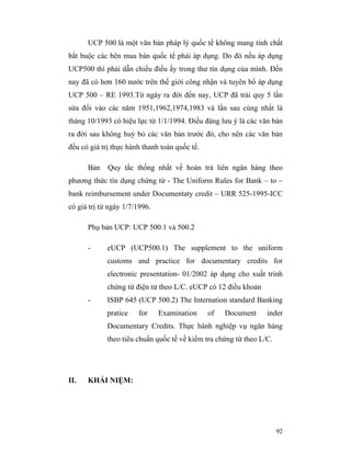 UCP 500 là một văn bản pháp lý quốc tế không mang tính chất
bắt buộc các bên mua bán quốc tể phải áp dụng. Do đó nếu áp dụng
UCP500 thì phải dẫn chiếu điều ấy trong thư tín dụng của mình. Đến
nay đã có hơn 160 nước trên thế giới công nhận và tuyên bố áp dụng
UCP 500 – RE 1993.Từ ngày ra đời đến nay, UCP đã trải quy 5 lần
sửa đổi vào các năm 1951,1962,1974,1983 và lần sau cùng nhất là
tháng 10/1993 có hiệu lực từ 1/1/1994. Điều đáng lưu ý là các văn bản
ra đời sau không huỷ bỏ các văn bản trước đó, cho nên các văn bản
đều có giá trị thực hành thanh toán quốc tế.

      Bản    Quy tắc thống nhất về hoàn trả liên ngân háng theo
phương thức tín dụng chứng từ - The Uniform Rules for Bank – to –
bank reimbursement under Documentaty credit – URR 525-1995-ICC
có giá trị từ ngày 1/7/1996.

      Phụ bản UCP: UCP 500.1 và 500.2

      -      eUCP (UCP500.1) The supplement to the uniform
             customs and practice for documentary credits for
             electronic presentation- 01/2002 áp dụng cho xuất trình
             chứng từ điện tử theo L/C. eUCP có 12 điều khoản
      -      ISBP 645 (UCP 500.2) The Internation standard Banking
             pratice   for     Examination     of   Document     inder
             Documentary Credits. Thực hành nghiệp vụ ngân hàng
             theo tiêu chuẩn quốc tế về kiểm tra chứng từ theo L/C.




II.   KHÁI NIỆM:




                                                                      92
 
