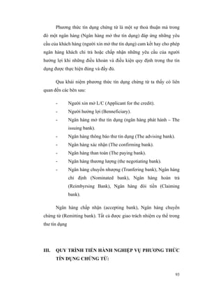 Phương thức tín dụng chứng từ là một sự thoả thuận mà trong
đó một ngân hàng (Ngân hàng mở thư tín dụng) đáp ứng những yêu
cầu của khách hàng (người xin mở thư tín dụng) cam kết hay cho phép
ngân hàng khách chi trả hoặc chấp nhận những yêu cầu của người
hưởng lợi khi những điều khoản và điều kiện quy định trong thư tín
dụng được thực hiện đúng và đầy đủ.

       Qua khái niệm phương thức tín dụng chứng từ ta thấy có liên
quan đến các bên sau:

       -       Người xin mở L/C (Applicant for the credit).
       -       Người hưởng lợi (Benneficiary).
       -       Ngân hàng mở thư tín dụng (ngân hàng phát hành – The
               issuing bank).
       -       Ngân hàng thông báo thư tín dụng (The advising bank).
       -       Ngân hàng xác nhận (The confirming bank).
       -       Ngân hàng than toán (The paying bank).
       -       Ngân hàng thương lượng (the negotiating bank).
       -       Ngân hàng chuyển nhượng (Tranfering bank), Ngân hàng
               chỉ định (Nominated bank), Ngân hàng hoàn trả
               (Reimbyrsing Bank), Ngân hàng đòi tiền (Claiming
               bank).

       Ngân hàng chấp nhận (accepting bank), Ngân hàng chuyển
chứng từ (Remitting bank). Tất cả được giao trách nhiệm cụ thể trong
thư tín dụng




III.   QUY TRÌNH TIẾN HÀNH NGHIỆP VỤ PHƯƠNG THỨC
       TÍN DỤNG CHỨNG TỪ:


                                                                       93
 