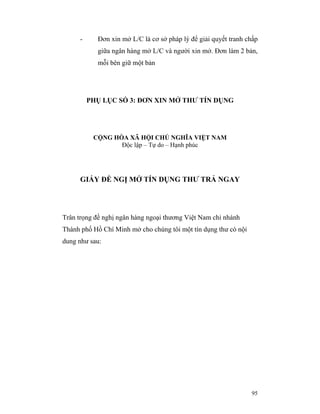 -     Đơn xin mở L/C là cơ sở pháp lý để giải quyết tranh chấp
           giữa ngân hàng mở L/C và người xin mở. Đơn làm 2 bản,
           mỗi bên giữ một bản




         PHỤ LỤC SỐ 3: ĐƠN XIN MỞ THƯ TÍN DỤNG




          CỘNG HÒA XÃ HỘI CHỦ NGHĨA VIỆT NAM
                 Độc lập – Tự do – Hạnh phúc




      GIẤY ĐỀ NGỊ MỞ TÍN DỤNG THƯ TRẢ NGAY




Trân trọng đề nghị ngân hàng ngoại thương Việt Nam chi nhánh
Thành phố Hồ Chí Minh mở cho chúng tôi một tín dụng thư có nội
dung như sau:




                                                                 95
 
