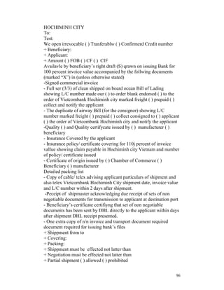 HOCHIMINH CITY
To:
Test:
We open irrevocable ( ) Tranferablw ( ) Confirmerd Credit number
+ Beneficiary:
+ Applicant:
+ Amount ( ) FOB ( ) CF ( ) CIF
Availavle by beneficiary’s right draft (S) qrawn on issuing Bank for
100 percent invoice value accompanied by the follwing documents
(marked “X”) in (unless otherwise stated)
-Signed commercial invoice
- Full ser (3/3) of clean shipped on board ocean Bill of Lading
showing L/C number made our ( ) to order blank endorsed ( ) to the
order of Vietcombank Hochiminh city marked freight ( ) prepaid ( )
collect and notify the applicant
- The duplicate of airway Bill (for the consignor) showing L/C
number marked freight ( ) prepaid ( ) collect consigned to ( ) applicant
( ) the order of Vietcombank Hochiminh city and notify the applicant
-Quality ( ) and Quality certifycate issued by ( ) manufacturer ( )
beneficiary
- Insurance Covered by the applicant
- Insurance policy/ certificate covering for 110j percent of invoice
vallue showing claim payable in Hochiminh city Vietnam and number
of policy/ certificate issued
- Certificate of origin issued by ( ) Chamber of Commerce ( )
Beneficiary ( ) manufacturer
Detailed packing list
- Copy of cable/ telex advising applicant particulars of shipment and
also telex Vietcombank Hochiminh City shipment date, invoice value
and L/C number within 2 days after shipment.
 -Peceipt of shipmaster acknowledging due receipt of sets of non
negotiable documents for transmission to applicant at destination port
- Beneficiary’s certificate certifiyng that set of non negotiable
documents has been sent by DHL directly to the applicant within days
after shipment DHL receipt presented.
- One extra copy of n/n invoice and transport document required
document required for issuing bank’s files
+ Shippment from to
+ Covering:
+ Packing:
+ Shippment must be effected not latter than
+ Negotiation must be effected not latter than
+ Partial shipment ( ) allowed ( ) prohibited


                                                                      96
 