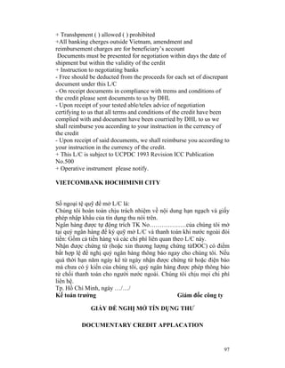 + Transhpment ( ) allowed ( ) prohibited
+All banking cherges outside Vietnam, amendment and
reimbursement charges are for beneficiary’s account
 Documents must be presented for negotiation within days the date of
shipment but within the validity of the cerdit
+ Instruction to negotiating banks
- Free should be deducted from the proceeds for each set of discrepant
document under this L/C
- On receipt documents in compliance with trems and conditions of
the credit please sent documents to us by DHL
- Upon receipt of your tested able/telex advice of negotiation
certifying to us that all terms and conditions of the credit have been
complied with and document have been courried by DHL to us we
shall reimburse you according to your instruction in the cerrency of
the credit
- Upon receipt of said documents, we shall reimburse you according to
your instruction in the currency of the credit.
+ This L/C is subject to UCPDC 1993 Revision ICC Publication
No.500
+ Operative instrument please notify.

VIETCOMBANK HOCHIMINH CITY


Số ngoại tệ quỹ để mở L/C là:
Chúng tôi hoàn toàn chịu trách nhiệm về nội dung hạn ngạch và giấy
phép nhập khẩu của tín dụng thu nói trên.
Ngân hàng được tự động trích TK No………………của chúng tôi mở
tại quý ngân hàng để ký quỹ mở L/C và thanh toán khi nước ngoài đòi
tiền: Gồm cả tiền hàng và các chi phí liên quan theo L/C này.
Nhận được chứng từ (hoặc xin thương lượng chứng từDOC) có điểm
bất hợp lệ đề nghị quý ngân hàng thông báo ngay cho chúng tôi. Nếu
quá thời hạn năm ngày kể từ ngày nhận được chứng từ hoặc điện báo
mà chưa có ý kiến của chúng tôi, quý ngân hàng được phép thông báo
từ chối thanh toán cho người nước ngoài. Chúng tôi chịu mọi chi phí
liên hệ.
Tp. Hồ Chí Minh, ngày …/…/
Kế toán trưởng                                    Giám đốc công ty

              GIẤY ĐỀ NGHỊ MỞ TÍN DỤNG THƯ

          DOCUMENTARY CREDIT APPLACATION


                                                                   97
 