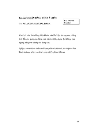 Kính gửi: NGÂN HÀNG TMCP Á CHÂU
                                                      L/C referent
                                                      Number:
To: ASIA COMMERCIAL BANK




Cam kết tuân thủ những điều khoản và điều kiện ở trang sau, chúng
toi6 đề nghị quý ngân hàng phát hành một tín dụng thư không huỷ
ngang bao gồm những nội dung sau:

Sybject to the term and conditions printed overleaf, we request then
Bank to issue a Irrevocable Letter of Credit as follows




                                                                       98
 