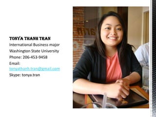 TONYA THANH TRAN
International Business major
Washington State University
Phone: 206-453-9458
Email:
tonyathanh.tran@gmail.com
Skype: tonya.tran
 
