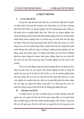 SVTH: LÊ THỊ THANH TRANG GVHD: QUÁCH TỐ TRINH
Page 1
A-PHẦN MỞ ĐẦU
I. Lý do chọn đề tài:
Trong bối cảnh đổi mới nền kinh tế và xu thế hội nhập kinh tế quốc
tế, nhất là khi Việt Nam đã là thành viên chính thức của Tổ Chức Thương
Mại Thế Giới WTO, các doanh nghiệp Việt Nam đang đứng trước nhiều cơ
hội phát triển và những thách thức mới. Đòi hỏi các doanh nghiệp Việt
Nam nếu không muốn bị đào thải phải không ngừng làm mới và hoàn thiện
mình.Nhiều doanh nghiệp nhờ có sự thích ứng với tình hình mới đã nâng
cao được hiệu quả trong hoạt động kinh doanh cũng như củng cố vị thế,
nâng cao uy tín của mình, đứng vững và phát triển trên thị trường đầy cạnh
tranh.Nhưng bên cạnh đó cũng có không ít những doanh nghiệp còn thụ
động, phản ứng chậm chạp với những biến động của nền kinh tế.Không
phát huy được những thế mạnh, khắc phục những điểm yếu của mình để
kết cục là bị đào thải trong quy luật vốn khắc nghiệt của nền kinh tế thị
trường.
Tất cả các hoạt động trong một doanh nghiệp đều có sự tham gia trực
tiếp hay gián tiếp của con người, nếu doanh nghiệp tạo lập sử dụng tốt
nguồn lực này thì đó là một lợi thế rất lớn so với các doanh nghiệp khác
trên thị trường. Đó là lý do em chọn đề tài liên quan đến nhân sự, vì qua
việc nghiên cứu nguồn nhân lực, nhân sự sẽ góp phần phát hiện được năng
lực, tài năng của người lao động, công suất và cả hiệu quả làm việc của
người lao động trong tổ chức để từ đó có những giải pháp hiệu quả.
II. Giới hạn của đề tài:
Có nhiều yếu tố tạo nên sự thành công của doanh nghiệp, trong đó
nguồn lực con người là một yếu tố rất quan trọng nhất, nó sẽ quyết định
đến sự thành công và thất bại củamỗi doanh nghiệp, mỗi tổ chức và ngay cả
đối với mỗi quốc gia. Do đó có thể nói con người là yếu tố trung tâm, con
 