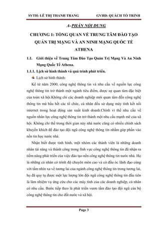 SVTH: LÊ THỊ THANH TRANG GVHD: QUÁCH TỐ TRINH
Page 3
A-PHẦN NỘI DUNG
CHƢƠNG 1: TỔNG QUAN VỀ TRUNG TÂM ĐÀO TẠO
QUẢN TRỊ MẠNG VÀ AN NINH MẠNG QUỐC TẾ
ATHENA
1.1. Giới thiệu về Trung Tâm Đào Tạo Quản Trị Mạng Và An Ninh
Mạng Quốc Tế Athena.
1.1.1. Lịch sử hình thành và quá trình phát triển.
Lịch sử hình thành:
Kể từ năm 2000, công nghệ thông tin và nhu cầu về nguồn lực công
nghệ thông tin trở thành một ngành tiêu điểm, được sự quan tâm đặc biệt
của toàn xã hội.Không chỉ các doanh nghiệp mới quan tâm đến công nghệ
thông tin mà hầu hết các tổ chức, cá nhân đều sử dụng máy tính kết nối
internet trong hoạt động sản xuất kinh doanh.Chính vì thế nhu cầu về
nguồn nhân lực công nghệ thông tin trở thành một nhu cầu mạnh mẽ của xã
hội. Không chỉ thế trong thời gian này nhà nước cũng có nhiều chính sách
khuyến khích để đào tạo đội ngũ công nghệ thông tin nhằm góp phần vào
nền tin học nước nhà.
Nhận biết được tình hình, một nhóm các thành viên là những doanh
nhân tài năng và thành công trong lĩnh vực công nghệ thông tin đã nhận ra
tiềm năng phát triển của việc đào tạo nền công nghệ thông tin nước nhà. Họ
là những cá nhân có trình độ chuyên môn cao và có đầu óc lãnh đạo cùng
với tầm nhìn xa về tương lai của ngành công nghệ thông tin trong tương lai,
họ đã quy tụ được một lực lượng lớn đội ngũ công nghệ thông tin đầu tiên
là làm nhiệm vụ ứng cứu cho các máy tính của các doanh nghiệp, cá nhân
có nhu cầu. Bước tiếp theo là phát triển vươn tầm đào tạo đội ngũ cán bộ
công nghệ thông tin cho đất nước và xã hội.
 