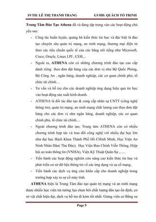 SVTH: LÊ THỊ THANH TRANG GVHD: QUÁCH TỐ TRINH
Page 5
Trung Tâm Đào Tạo Athena đã và đang tập trung vào các hoạt động chủ
yếu sau:
- Công tác huấn luyện, quảng bá kiến thức tin học và đặc biệt là đào
tạo chuyên sâu quản trị mạng, an ninh mạng, thương mại điện tử
theo các tiêu chuẩn quốc tế của các hãng nổi tiếng như Microsoft,
Cisco, Oracle, Linux LPI , CEH,...
- Ngoài ra, ATHENA còn có những chương trình đào tạo cao cấp
dành riêng theo đơn đặt hàng của các đơn vị như Bộ Quốc Phòng,
Bộ Công An , ngân hàng, doanh nghiệp, các cơ quan chính phủ, tổ
chức tài chính…
- Tư vấn và hỗ trợ cho các doanh nghiệp ứng dụng hiệu quả tin học
vào hoạt động sản xuất kinh doanh.
- ATHENA là đối tác đào tạo & cung cấp nhân sự CNTT (công nghệ
thông tin), quản trị mạng, an ninh mạng chất lượng cao theo đơn đặt
hàng cho các đơn vị như ngân hàng, doanh nghiệp, các cơ quan
chính phủ, tổ chức tài chính....
- Ngoài chương trình đào tạo, Trung tâm ATHENA còn có nhiều
chương trình hợp tác và trao đổi công nghệ với nhiều đại học lớn
như đại học Bách Khoa Thành Phố Hồ CHính Minh, Học Viện An
Ninh Nhân Dân( Thủ Đức), Học Viện Bưu Chính Viễn Thông, Hiệp
hội an toàn thông tin (VNISA), Viện Kỹ Thuật Quân Sự ,......
- Tiến hành các hoạt động nghiên cứu nâng cao kiến thức tin học và
phát triển cơ sở dữ liệu thông tin về các ứng dụng và sự cố mạng.
- Tiến hành các dịch vụ ứng cứu khẩn cấp cho doanh nghiệp trong
trường hợp xảy ra sự cố máy tính.
ATHENA hiện là Trung Tâm đào tạo quản trị mạng và an ninh mạng
được nhiều học viên tin tưởng lựa chọn bởi chất lượng đào tạo ổn định, cơ
sở vật chất hiện đại, dịch vụ hỗ trợ đi kèm tốt nhất: Giảng viên có Bằng sư
 