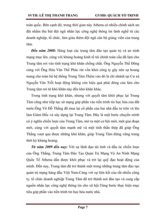 SVTH: LÊ THỊ THANH TRANG GVHD: QUÁCH TỐ TRINH
Page 7
toàn quốc. Bên cạnh đó, trong thời gian này Athena có nhiều chính sách ưu
đãi nhằm thu hút đội ngũ nhân lực công nghệ thông tin lành nghề từ các
doanh nghiệp, tổ chức, làm giàu thêm đội ngũ cán bộ giảng viên của trung
tâm.
Đến năm 2008: Hàng loạt các trung tâm đào tạo quản trị và an ninh
mạng mọc lên, cùng với khủng hoảng kinh tế tài chính toàn cầu đã làm cho
Trung tâm rơi vào tình trạng khó khăn chồng chất. Ông Nguyễn Thế Đông
cùng với Ông Hứa Văn Thế Phúc rút vốn khỏi công ty gây nên sự hoang
mang cho toàn bộ hệ thống Trung Tâm.Thêm vào đó là chi nhánh tại Cư xá
Nguyễn Văn Trỗi hoạt động không còn hiệu quả phải đóng cửa làm cho
Trung tâm rơi từ khó khăn này đến khó khăn khác.
Trong tình trạng khó khăn, nhưng với quyết tâm khôi phục lại Trung
Tâm cũng như tiếp tục sứ mạng góp phần vào tiến trình tin học hóa của đất
nước.Ông Võ Đỗ Thắng đã mua lại cổ phần của hai nhà đầu tư trên và lên
làm Giám Đốc và xây dựng lại Trung Tâm. Đây là một bước chuyển mình
có ý nghĩa chiến lược của Trung Tâm, mở ra một cơ hội mới, một giai đoạn
mới, cùng với quyết tâm mạnh mẽ và một tinh thần thép đã giúp Ông
Thắng vượt qua được những khó khăn, giúp Trung Tâm đứng vững trong
thời kỳ khủng hoảng.
Từ năm 2009 đến nay: Với sự lãnh đạo tài tình và đầu óc chiến lược
của Ông Thắng, Trung Tâm Đào Tạo Quản Trị Mạng Và An Ninh Mạng
Quốc Tế Athena dần được khôi phục và trở lại quỹ đạo hoạt động của
mình. Đến nay, Trung tâm đã trở thành một trong những trung tâm đào tạo
quản trị mạng hàng đầu Việt Nam.Cùng với sự liên kết của rất nhiều công
ty, tổ chức doanh nghiệp Trung Tâm đã trở thành nơi đào tạo và cung cấp
nguồn nhân lực công nghệ thông tin cho xã hội.Từng bước thực hiện mục
tiêu góp phần vào tiến trình tin học hóa nước nhà.
 