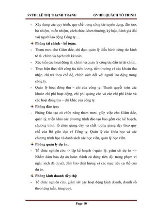 SVTH: LÊ THỊ THANH TRANG GVHD: QUÁCH TỐ TRINH
Page 10
- Xây dựng các quy trình, quy chế trong công tác tuyển dụng, đào tạo,
bổ nhiệm, miễn nhiệm, cách chức, khen thưởng, kỷ luật, đánh giá đối
với người lao động Công ty….
Phòng tài chính – kế toán:
- Tham mưu cho Giám đốc, chỉ đạo, quản lý điều hành công tác kinh
tế tài chính và hạch tính kế toán.
- Xúc tiến các hoạt động tài chính và quản lý công tác đầu tư tài chính.
- Thực hiện theo dõi công tác tiền lương, tiền thưởng và các khoản thu
nhập, chi trả theo chế độ, chính sách đối với người lao động trong
công ty.
- Quản lý hoạt động thu – chi của công ty. Thanh quyết toán các
khoản chi phí hoạt động, chi phí quảng cáo và các chi phí khác và
các hoạt động thu – chi khác của công ty.
Phòng đào tạo:
- Phòng Đào tạo có chức năng tham mưu, giúp việc cho Giám đốc,
quản lý, triển khai các chương trình đào tạo bao gồm các kế hoạch,
chương trình, tổ chức giảng dạy và chất lượng giảng dạy theo quy
chế của Bộ giáo dục và Công ty. Quản lý các khóa học và các
chương trình học và danh sách các học viên, quản lý học viên.
Phòng quản lý dự án:
- Tổ chức nghiên cứu -> lập kế hoạch ->quản lý, giám sát dự án =>
Nhằm đảm bảo dự án hoàn thành có đúng tiến độ, trong phạm vi
ngân sách đã duyệt, đảm bảo chất lượng và các mục tiêu cụ thể của
dự án.
Phòng kinh doanh tiếp thị:
- Tổ chức nghiên cứu, giám sát các hoạt động kinh doanh, doanh số
theo từng tuần, từng quý.
 