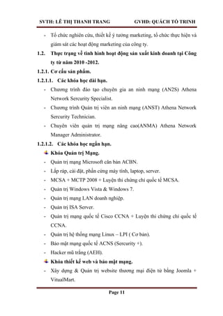 SVTH: LÊ THỊ THANH TRANG GVHD: QUÁCH TỐ TRINH
Page 11
- Tổ chức nghiên cứu, thiết kế ý tưởng marketing, tổ chức thực hiện và
giám sát các hoạt động marketing của công ty.
1.2. Thực trạng về tình hình hoạt động sản xuất kinh doanh tại Công
ty từ năm 2010 -2012.
1.2.1. Cơ cấu sản phẩm.
1.2.1.1. Các khóa học dài hạn.
- Chương trình đào tạo chuyên gia an ninh mạng (AN2S) Athena
Network Sercurity Specialist.
- Chương trình Quản trị viên an ninh mạng (ANST) Athena Network
Sercurity Technician.
- Chuyên viên quản trị mạng nâng cao(ANMA) Athena Network
Manager Administrator.
1.2.1.2. Các khóa học ngắn hạn.
Khóa Quản trị Mạng.
- Quản trị mạng Microsoft căn bản ACBN.
- Lắp ráp, cài đặt, phần cứng máy tính, laptop, server.
- MCSA + MCTP 2008 + Luyện thi chứng chỉ quốc tế MCSA.
- Quản trị Windows Vista & Windows 7.
- Quản trị mạng LAN doanh nghiệp.
- Quản trị ISA Server.
- Quản trị mạng quốc tế Cisco CCNA + Luyện thi chứng chỉ quốc tế
CCNA.
- Quản trị hệ thống mạng Linux – LPI ( Cơ bản).
- Bảo mật mạng quốc tế ACNS (Sercurity +).
- Hacker mũ trắng (AEH).
Khóa thiết kế web và bảo mật mạng.
- Xây dựng & Quản trị website thương mại điện tử bằng Joomla +
VitualMart.
 