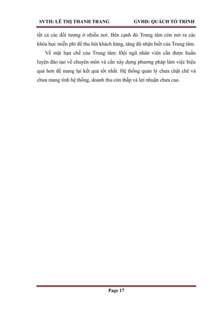 SVTH: LÊ THỊ THANH TRANG GVHD: QUÁCH TỐ TRINH
Page 17
tất cả các đối tượng ở nhiều nơi. Bên cạnh đó Trung tâm còn mở ra các
khóa học miễn phí để thu hút khách hàng, tăng độ nhận biết của Trung tâm.
Về mặt hạn chế của Trung tâm: Đội ngũ nhân viên cần được huấn
luyện đào tạo về chuyên môn và cần xây dựng phương pháp làm việc hiệu
quả hơn để mang lại kết quả tốt nhất. Hệ thống quản lý chưa chặt chẽ và
chưa mang tính hệ thống, doanh thu còn thấp và lợi nhuận chưa cao.
 